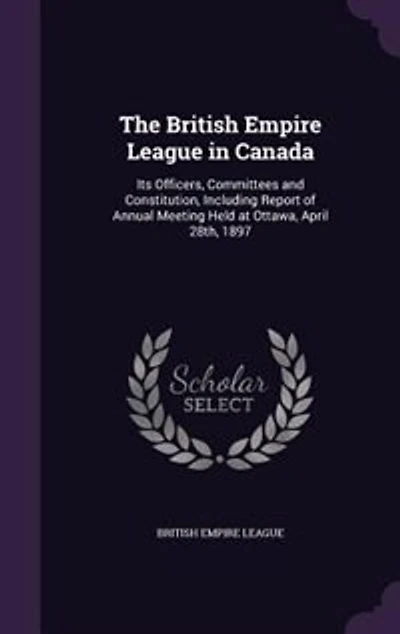 The British Empire League in Canada: Its Officers, Committees and Constitution, Including Report of Annual Meeting Held at Ottawa, April
