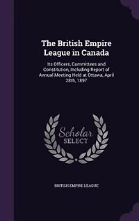 The British Empire League in Canada: Its Officers, Committees and Constitution, Including Report of Annual Meeting Held at Ottawa, April