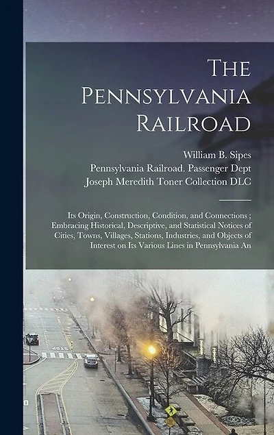 The Pennsylvania Railroad: Its Origin, Construction, Condition, and Connections; Embracing Historical, Descriptive, and Statistical Notices of Cities, Towns, Villages, Stations, Industries, and Objects of Interest on Its Various Lines in Pennsylvania An