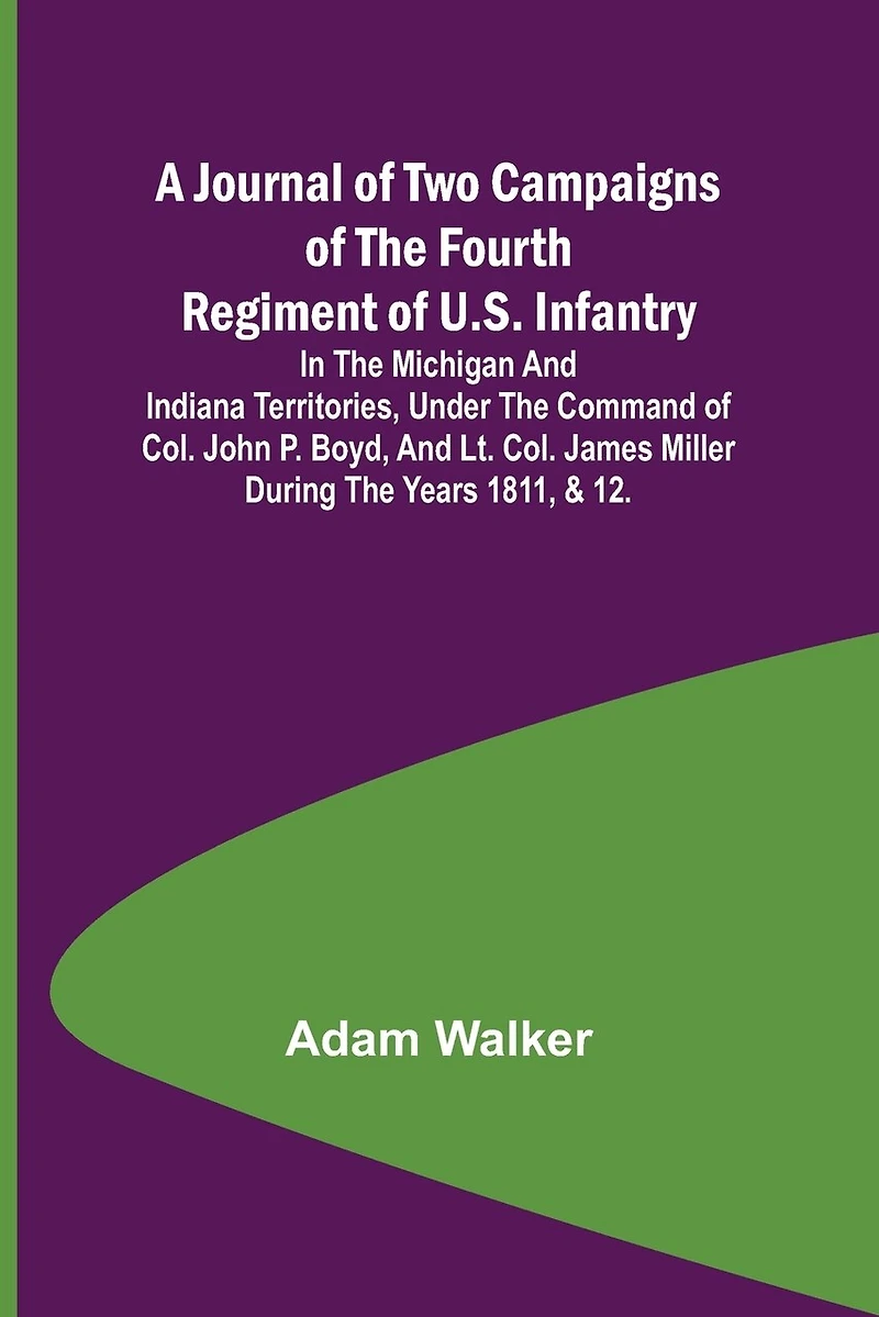 A Journal of Two Campaigns of the Fourth Regiment of U.S. Infantry; In the Michigan and Indiana Territories, Under the Command of Col. John P. Boyd, and Lt. Col. James Miller During the Years 1811, & 12.