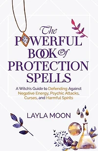 The Powerful Book of Protection Spells: A Witch's Guide to Defending Against Negative Energy, Psychic Attacks, Curses, and Harmful Spirits