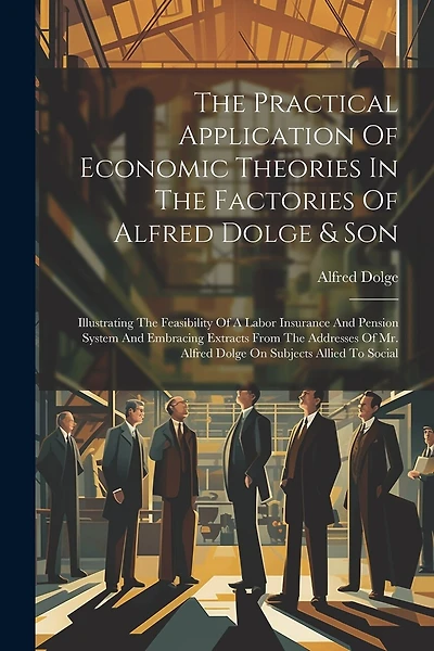 The Practical Application Of Economic Theories In The Factories Of Alfred Dolge & Son: Illustrating The Feasibility Of A Labor Insurance And Pension System And Embracing Extracts From The Addresses Of Mr. Alfred Dolge On Subjects Allied To Social
