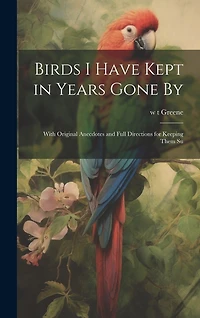 Birds I Have Kept in Years Gone By: With Original Anecdotes and Full Directions for Keeping Them Su