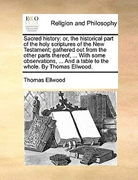Sacred History: Or, the Historical Part of Holy Scriptures New Testament; Gathered out From Other Parts Thereof, ... With Some Observations, And a Table to Whole. By Thomas Ellwood