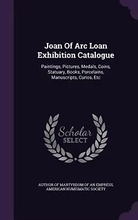 Joan of Arc Loan Exhibition Catalogue; Paintings, Pictures, Medals, Coins, Statuary, Books, Porcelains, Manuscripts, Curios, Etc