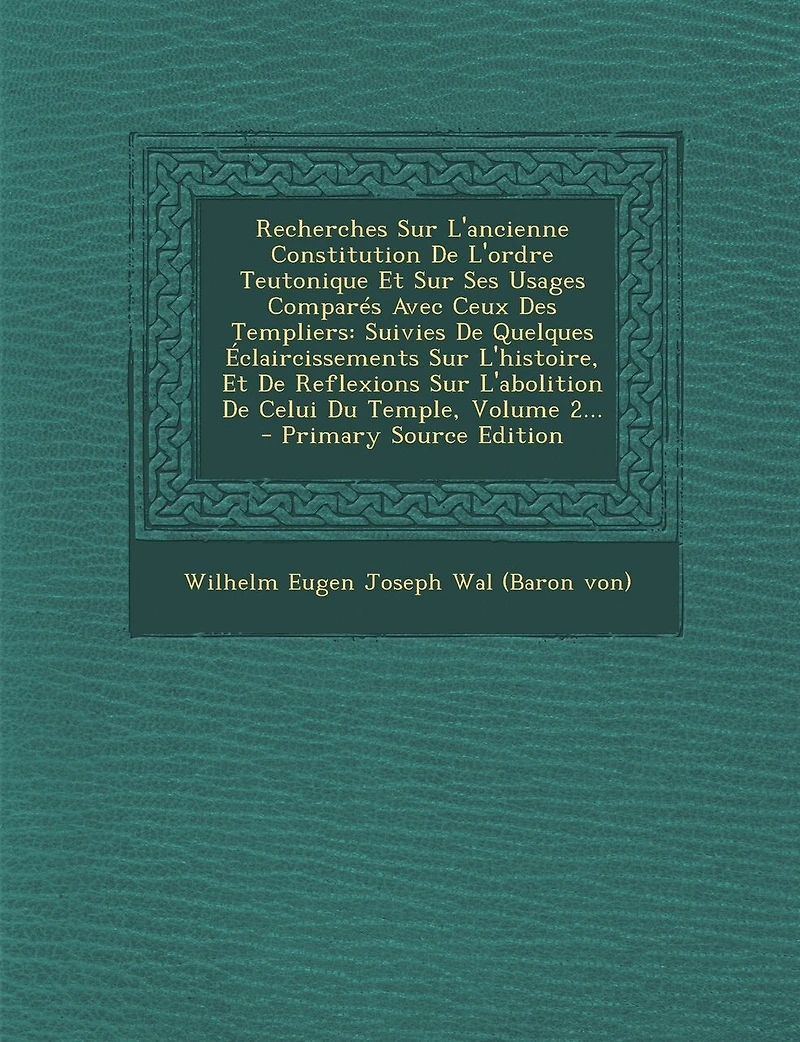Recherches Sur L'ancienne Constitution De L'ordre Teutonique Et Ses Usages Comparés Avec Ceux Des Templiers: Suivies Quelques Éclaircissements L'histoire, Reflexions L'abolition Celui Du Temple, Volume 2...