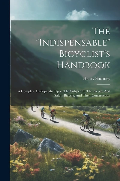 The "indispensable" Bicyclist's Handbook: A Complete Cyclopaedia Upon The Subject Of The Bicycle And Safety Bicycle