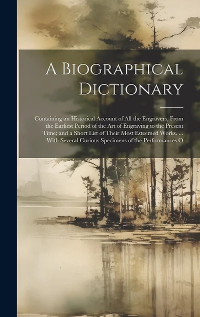 A Biographical Dictionary: Containing an Historical Account of All the Engravers, From the Earliest Period of the Art of Engraving to the Present Time; and a Short List of Their Most Esteemed Works. ... With Several Curious Specimens of the Performances O