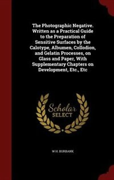 the Photographic Negative. Written as a Practical Guide to Preparation of Sensitive Surfaces by Calotype, Albumen, Collodion, and Gelatin Processes, on Glass Paper, With Supplementary Chapters Development, Etc., Etc