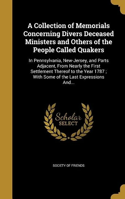 A Collection of Memorials Concerning Divers Deceased Ministers and Others the People Called Quakers: Pennsylvania, New-Jersey, Parts Adjacent, From Nearly First Settlement Thereof to Ye