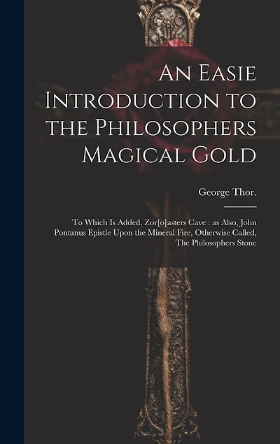 An Easie Introduction to the Philosophers Magical Gold: To Which is Added, Zor[o]asters Cave: as Also, John Pontanus Epistle Upon the Mineral Fire, Otherwise Called, The Philosophers Stone