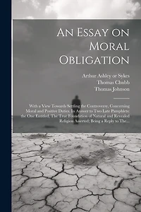 An Essay on Moral Obligation: With a View Towards Settling the Controversy, Concerning Moral and Positive Duties. In Answer to Two Late Pamphlets: the One Entitled, The True Foundation of Natural and Revealed Religion Asserted; Being a Reply to The...