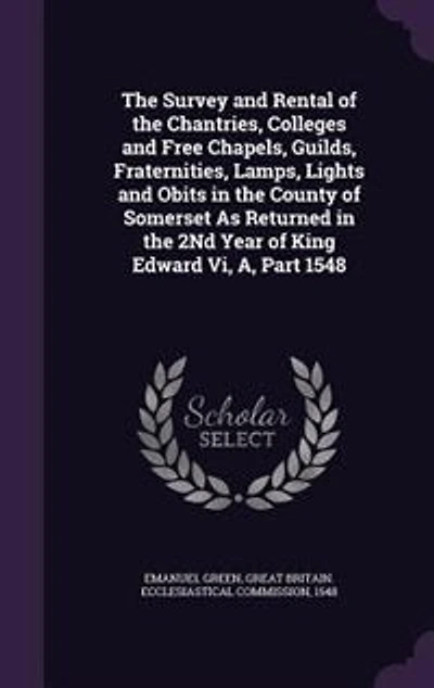 The Survey and Rental of the Chantries, Colleges and Free Chapels, Guilds, Fraternities, Lamps, Lights and Obits in the County of Somerset As Returned in the 2Nd Year of King Edward Vi, A, Part 1548