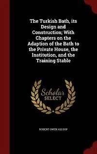 the Turkish Bath, its Design and Construction; With Chapters on Adaption of Bath to Private House, Institution, Training Stable