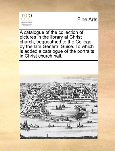 A Catalogue Of The Collection Of Pictures In The Library At Christ Church, Bequeathed To The College, By The Late General Guise. To Which Is Added A Catalogue Of The Portraits In Christ Church Hall.