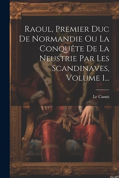 Raoul, Premier Duc De Normandie Ou La Conquête De La Neustrie Par Les Scandinaves, Volume 1...
