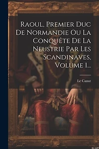 Raoul, Premier Duc De Normandie Ou La Conquête De La Neustrie Par Les Scandinaves, Volume 1...