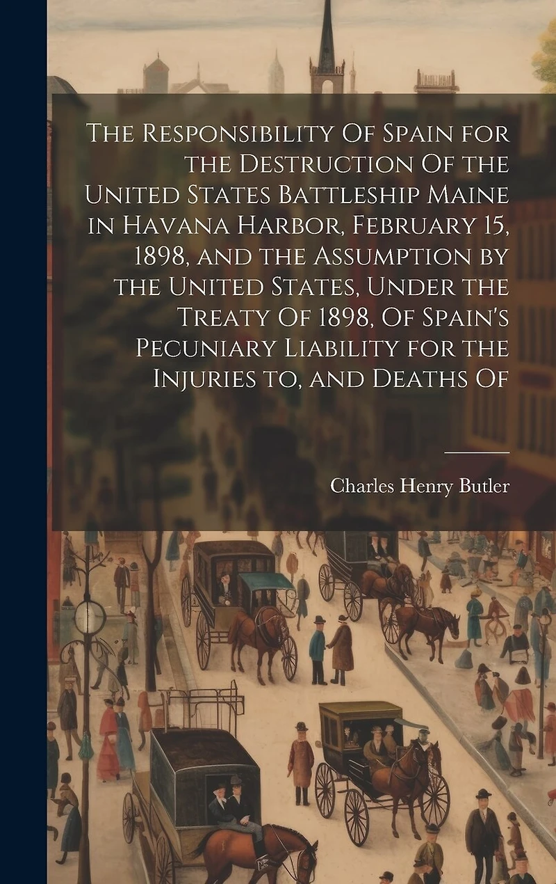 The Responsibility Of Spain for the Destruction Of the United States Battleship Maine in Havana Harbor, February 15, 1898, and the Assumption by the United States, Under the Treaty Of 1898, Of Spain's Pecuniary Liability for the Injuries to, and Deaths Of