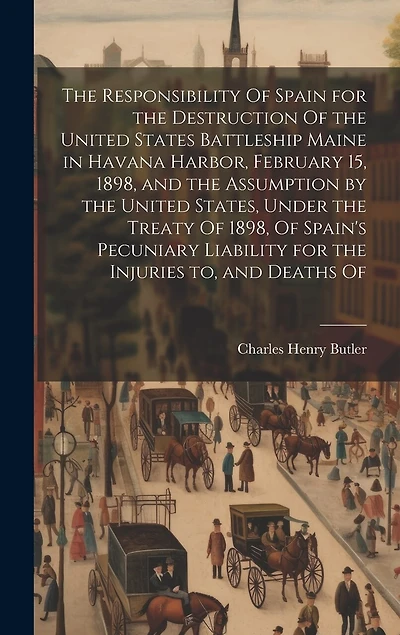 The Responsibility Of Spain for the Destruction Of the United States Battleship Maine in Havana Harbor, February 15, 1898, and the Assumption by the United States, Under the Treaty Of 1898, Of Spain's Pecuniary Liability for the Injuries to, and Deaths Of