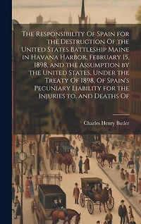The Responsibility Of Spain for the Destruction Of the United States Battleship Maine in Havana Harbor, February 15, 1898, and the Assumption by the United States, Under the Treaty Of 1898, Of Spain's Pecuniary Liability for the Injuries to, and Deaths Of