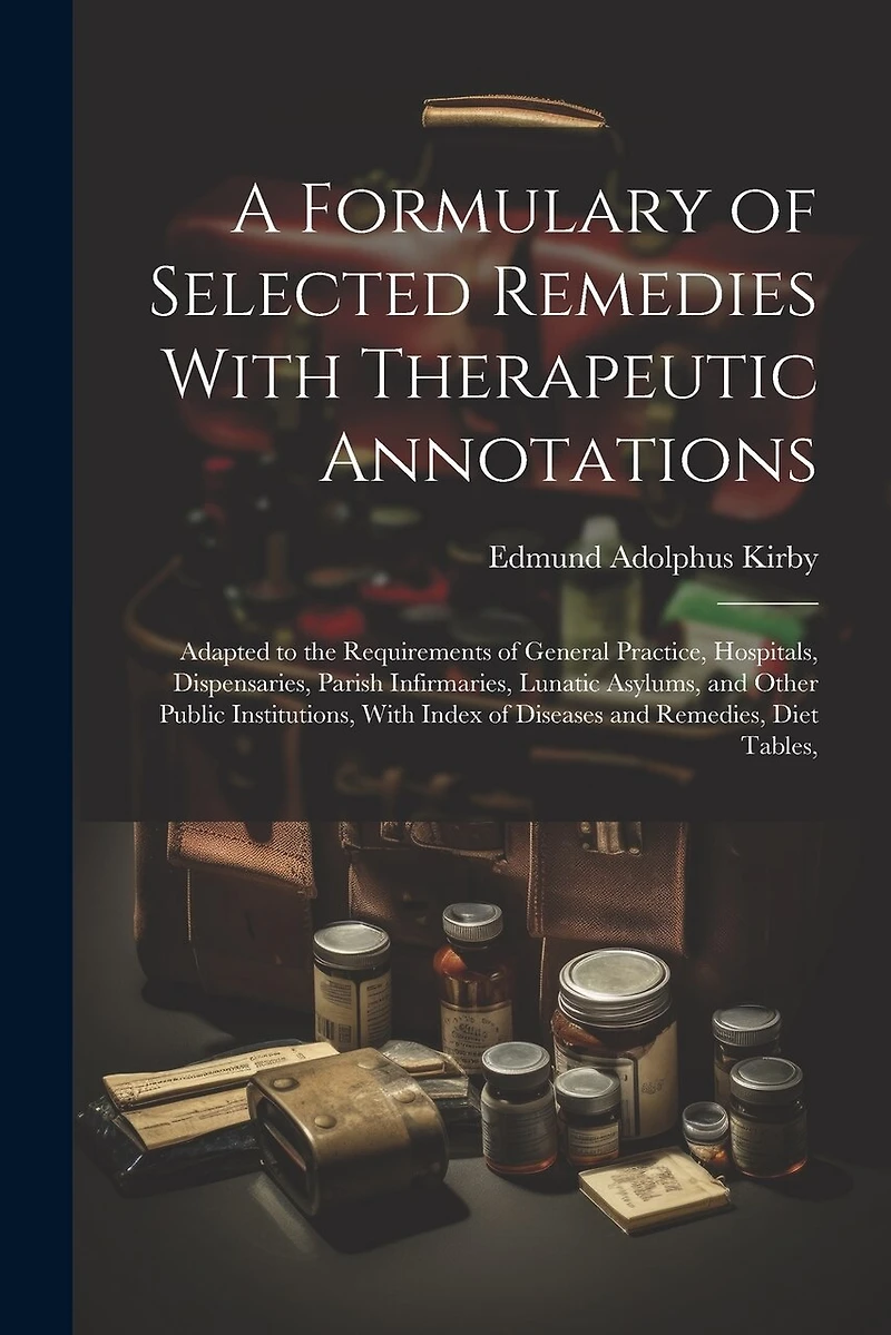 A Formulary of Selected Remedies With Therapeutic Annotations: Adapted to the Requirements of General Practice, Hospitals, Dispensaries, Parish Infirmaries, Lunatic Asylums, and Other Public Institutions, With Index of Diseases and Remedies, Diet Tables