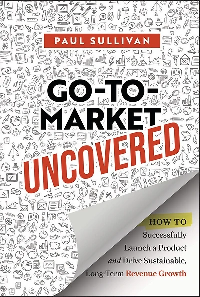 Go-To-Market Uncovered: How to Successfully Launch a Product and Drive Sustainable, Long-Term Revenue Growth