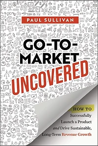 Go-To-Market Uncovered: How to Successfully Launch a Product and Drive Sustainable, Long-Term Revenue Growth