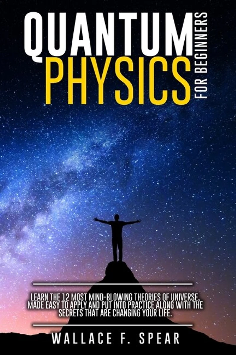 Quantum Physics For Beginners: Learn The 12 Most Mind-blowing Theories Of Universe, Made Easy To Apply And Put Into Practice Along