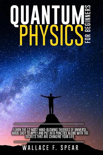 Quantum Physics For Beginners: Learn The 12 Most Mind-blowing Theories Of Universe, Made Easy To Apply And Put Into Practice Along