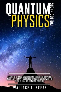 Quantum Physics For Beginners: Learn The 12 Most Mind-blowing Theories Of Universe, Made Easy To Apply And Put Into Practice Along