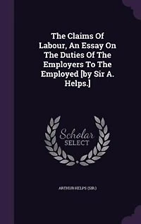 The Claims Of Labour, An Essay On Duties Employers To Employed [by Sir A. Helps.]