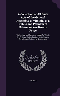 a Collection of All Such Acts the General Assembly Virginia, Public and Permanent Nature, As Are Now Force: With New Complete Index, to Which Prefixed Declaration Rights, Constitution, O