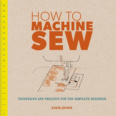 How to Machine Sew: Techniques and Projects for the Complete Beginner