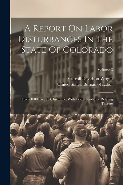 A Report On Labor Disturbances In The State Of Colorado: From 1880 To 1904, Inclusive, With Correspondence Relating Thereto; Volume 3
