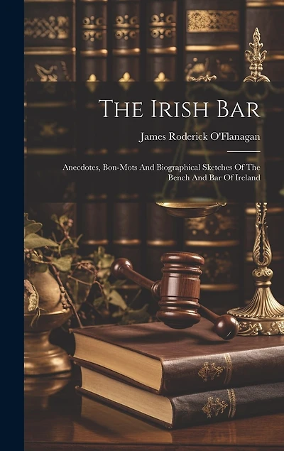 The Irish Bar: Anecdotes, Bon-mots And Biographical Sketches Of The Bench And Bar Of Ireland