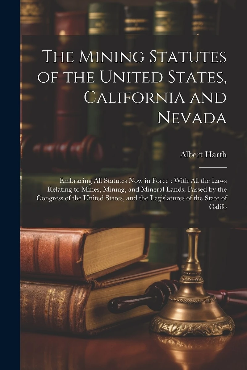 The Mining Statutes of the United States, California and Nevada: Embracing All Statutes Now in Force: With All the Laws Relating to Mines, Mining, and Mineral Lands, Passed by the Congress of the United States, and the Legislatures of the State of Califo