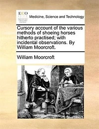 Cursory Account of the Various Methods Shoeing Horses, Hitherto Practised; With Incidental Observations. By William Moorcroft