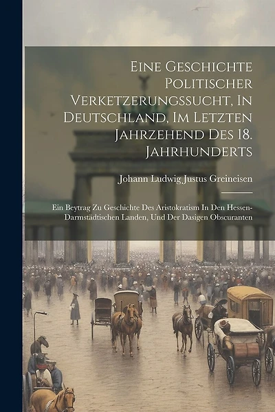 Eine Geschichte Politischer Verketzerungssucht, In Deutschland, Im Letzten Jahrzehend Des 18. Jahrhunderts: Ein Beytrag Zu Geschichte Des Aristokratism In Den Hessen-darmstädtischen Landen, Und Der Dasigen Obscuranten