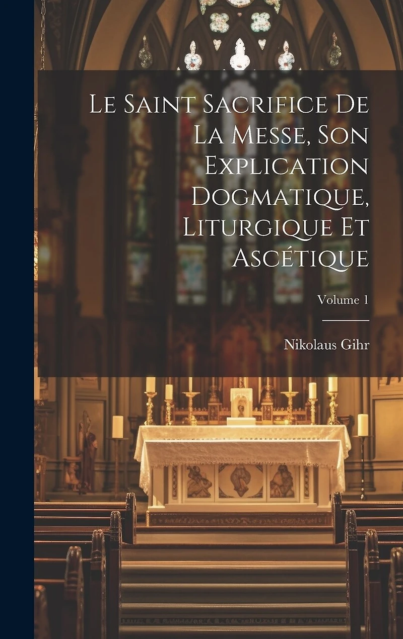 Le Saint Sacrifice de la Messe, son explication dogmatique, liturgique et ascétique; Volume 1