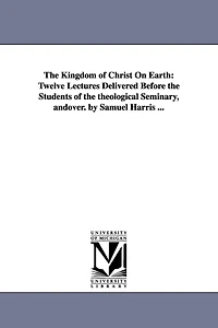 The Kingdom of Christ On Earth: Twelve Lectures Delivered Before the Students of the theological Seminary, andover. by Samuel Harris ...