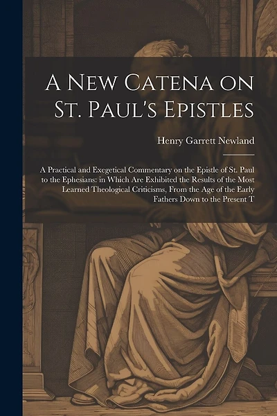 A new Catena on St. Paul's Epistles: A Practical and Exegetical Commentary on the Epistle of St. Paul to the Ephesians: in Which are Exhibited the Results of the Most Learned Theological Criticisms, From the age of the Early Fathers Down to the Present T