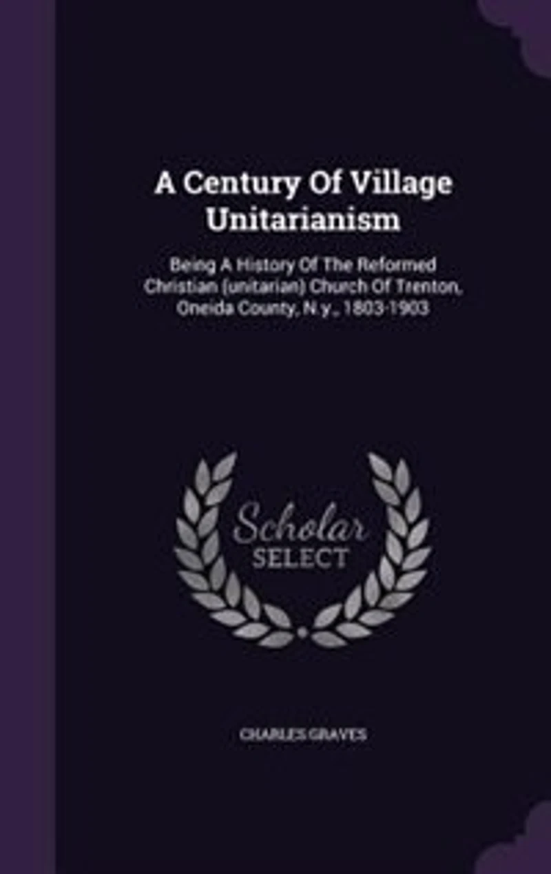 a Century of Village Unitarianism: Being History the Reformed Christian (Unitarian) Church Trenton, Oneida County, N. Y., 1803