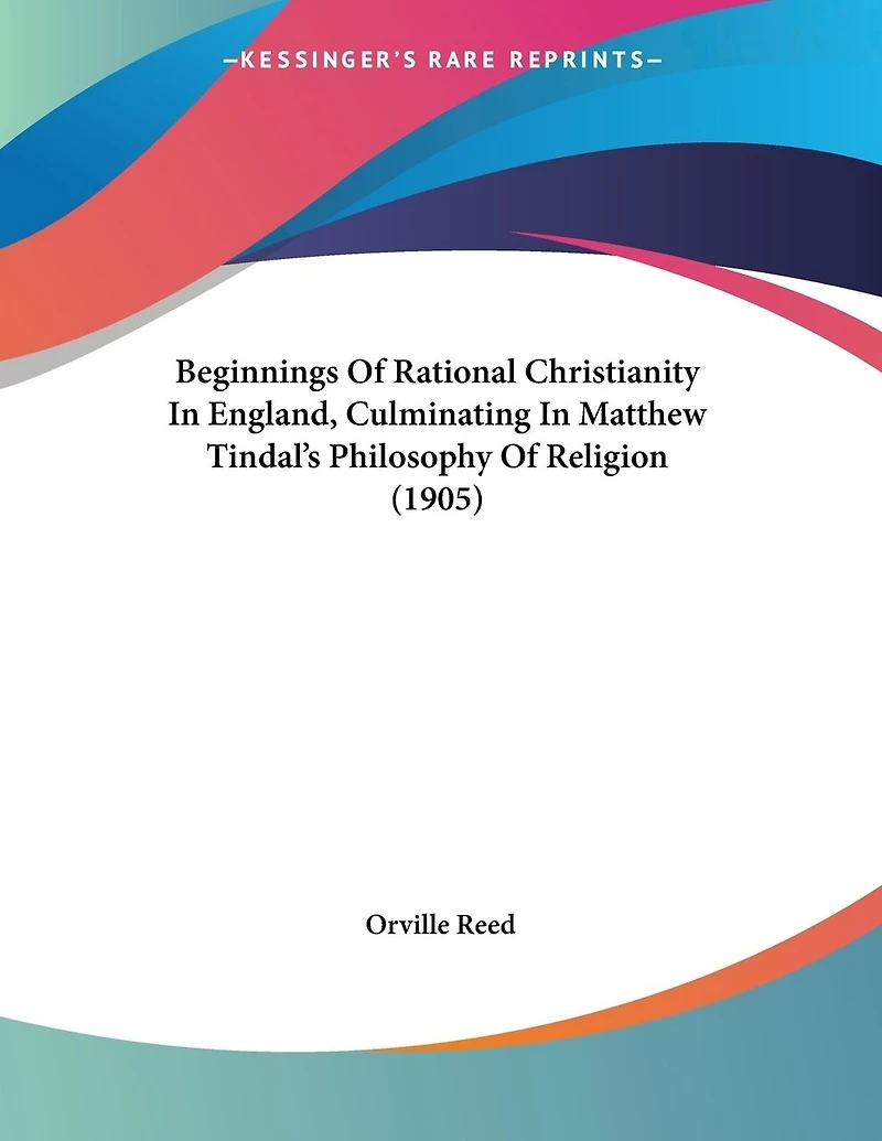 Beginnings Of Rational Christianity In England, Culminating In Matthew Tindal's Philosophy Of Religion (1905)