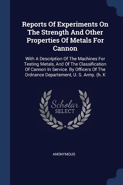 Reports Of Experiments On The Strength And Other Properties Of Metals For Cannon: With A Description Of The Machines For Testing Metals, And Of The Classification Of Cannon In Service. By Officers Of The Ordnance Departement, U. S. Army. (h. K