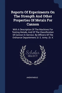 Reports Of Experiments On The Strength And Other Properties Of Metals For Cannon: With A Description Of The Machines For Testing Metals, And Of The Classification Of Cannon In Service. By Officers Of The Ordnance Departement, U. S. Army. (h. K