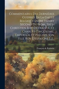 Commentaires Des Dernières Guerres En La Gaule Belgique Entre Henry Second Du Nom, Très-chrestien Roy De France, Et Charles Cinquiesme, Empereur, Et Philippe Son Fils, Roy D'espaigne [...]...