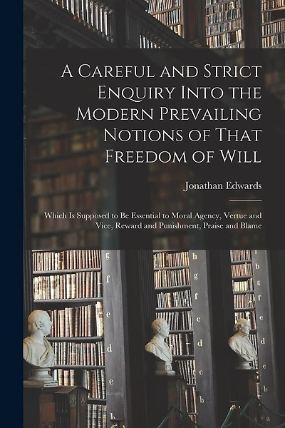 A Careful and Strict Enquiry Into the Modern Prevailing Notions of That Freedom of Will: Which is Supposed to be Essential to Moral Agency, Vertue and Vice, Reward and Punishment