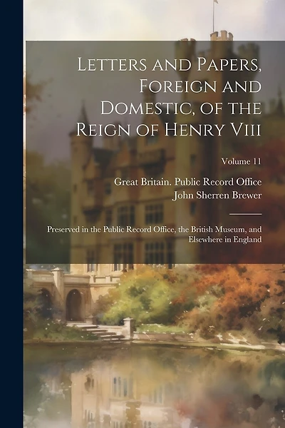 Letters and Papers, Foreign and Domestic, of the Reign of Henry Viii: Preserved in the Public Record Office, the British Museum, and Elsewhere in England; Volume 11