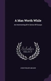 A Man Worth While: An Intertwining Of Series Essays Forming, As Whole, Earnest Appeal For Honest Manhood. Ho