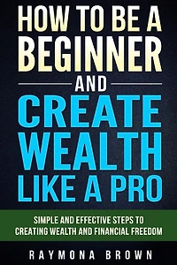 How to be a Beginner and Create Wealth Like a Pro: Simple and effective steps to creating wealth and financial freedom